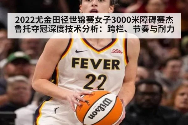 2022尤金田径世锦赛女子3000米障碍赛杰鲁托夺冠深度技术分析:跨栏、节奏与耐力